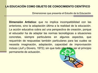 Dimensiones que presenta el Estudio de la Educación
LA EDUCACIÓN COMO OBJETO DE CONOCIMIENTO CIENTÍFICO
Dimensión Artística: que no implica incompatibilidad con las
anteriores, sino la adaptación última a la realidad de la educación.
La acción educativa cobra así una perspectiva de creación, porque
el educador ha de adaptar las normas tecnológicas a situaciones
concretas, siempre particulares en algunos aspectos, que
requerirán de respuestas también particulares para las cuales se
necesita imaginación, adaptación, capacidad de improvisación
incluso (Juif y Dovero, 1972); sin que todo ello deba ser el principio
permanente de actuación.
 