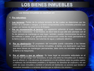 Los bienes inmuebles se clasifican en:
1. Por naturaleza:
• Los terrenos: Partes de la corteza terrestre de las cuales se determinan por los
limites de tu tamaño o rangos, y si tiene componentes como minerales precioso que
suelen ser bienes de patrimonio de Estado.
• Por su incorporación al terreno: La vegetación adherida al suelo mientras no
hayan sido trasladados ni derribados, es decir todo lo que allá sido plantado con el
fin de siempre se mantenga en ese lugar; también, pueden mencionarse los por su
los edificios o casas, y en general toda construcción unida de modo permanente a
la tierra o suelo e inclusive, las tuberías de agua y cableado eléctrico.
2. Por su destinación: El propietario del inmueble puede colocarles a los bienes
muebles la particularidad de bienes inmuebles, al darles una destinación que hace
que esos bienes se mantengan permanentes, tales como los animales que labran
la tierra o la maquinaria.
3. Por el objeto a que se refieren: Su base legal se encuentra estipulada en el
Artículo 530 del Código Civil Venezolano, el cual, cita entre los inmuebles por el objeto a
que se refieren «(…) los derechos del propietario y lo del enfiteuta sobre los predios sujetos
a enfiteusis; las servidumbres prediales y la hipoteca; los derechos de usufructo y de uso
sobre las cosas inmuebles y también el derecho de habitación; as acciones que tiendan a
reivindicar inmuebles o a reclamar derechos que se refieren a los mismos.»
 