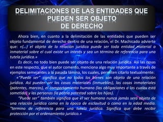Ahora bien, en cuanto a la delimitación de las entidades que pueden ser
objeto fundamental de derecho dentro de una relación, el Dr. Machicado advierte
que: «(…) el objeto de la relación jurídica puede ser toda entidad material o
inmaterial sobre el cual existe un interés y sea un término de referencia para una
tutela jurídica.»
Es decir, no todo bien puede ser objeto de una relación jurídica. Así las cosas
en este respecto, que el autor comento, menciona algo muy importante a través de
ejemplos semejantes a la pasada lámina, los cuales, permiten citarlo textualmente:
«“Puede ser” significa que no todos los bienes son objeto de una relación
jurídica. Así pueden ser las cosas materiales (inmuebles), las cosas inmateriales
(patentes, marcas), el comportamiento humano (las obligaciones a las cuales está
sometido) y las personas (la patria potestad sobre los hijos).
“Puede ser” también significa que el ser humano nunca jamás será objeto de
una relación jurídica como en la época de esclavitud o como en la edad media.
“termino de referencia para una tutela jurídica. Significa que debe recibir
protección por el ordenamiento jurídico.»
 