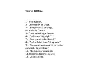 Tutorial del Diigo



1.- Introducción.
2.- Descripción de Diigo.
3.- La importancia de Diigo.
4.- Inicio de Cuenta.
5.- Cuenta en Google Crome.
6.- ¿Qué es un “Highlight”?
7.- ¿Para qué sirve Bookmark?
8.- ¿Qué utilidad tiene Sticky Note?
9.- ¿Cómo puedo compartir y a quién
compartir desde Diigo?
10.- ¿Cómo crear un grupo?
11.-Recomendaciones de uso
12.- Conclusiones.
 