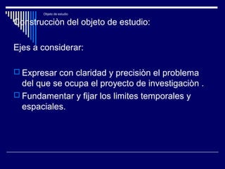 Objeto de estudio
Construcciòn del objeto de estudio:
Ejes a considerar:
 Expresar con claridad y precisiòn el problema
del que se ocupa el proyecto de investigaciòn .
 Fundamentar y fijar los limites temporales y
espaciales.
 