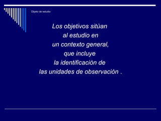 Objeto de estudio
Los objetivos sitùan
al estudio en
un contexto general,
que incluye
la identificaciòn de
las unidades de observaciòn .
 