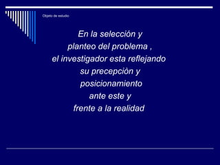 Objeto de estudio
En la selección y
planteo del problema ,
el investigador esta reflejando
su precepciòn y
posicionamiento
ante este y
frente a la realidad
 