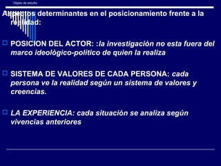 Objeto de estudio
Aspectos determinantes en el posicionamiento frente a la
realidad:
 POSICION DEL ACTOR: :la investigaciòn no esta fuera del
marco ideològico-polìtico de quien la realiza
 SISTEMA DE VALORES DE CADA PERSONA: cada
persona ve la realidad según un sistema de valores y
creencias.
 LA EXPERIENCIA: cada situaciòn se analiza según
vivencias anteriores.
 
