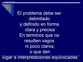 Objeto de estudio
El problema debe ser
delimitado
y definido en forma
clara y precisa
En terminos que no
resulten vagos
ni poco claros,
o que den
lugar a interpretaciones equivocadas
 