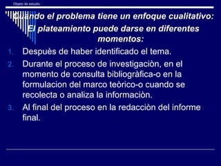 Objeto de estudio
Cuando el problema tiene un enfoque cualitativo:
El plateamiento puede darse en diferentes
momentos:
1. Despuès de haber identificado el tema.
2. Durante el proceso de investigaciòn, en el
momento de consulta bibliogràfica-o en la
formulacion del marco teòrico-o cuando se
recolecta o analiza la informaciòn.
3. Al final del proceso en la redacciòn del informe
final.
 