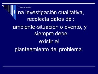 Objeto de estudio
Una investigaciòn cualitativa,
recolecta datos de :
ambiente-situacion o evento, y
siempre debe
existir el
planteamiento del problema.
 