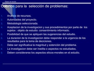 Objeto de estudio
Criterios para la selección de problemas:
1. Analisis de recursos.
2. Autoridades del proyecto.
3. Metodologia seleccionada.
4. Aceptacion de la investigacion y sus procedimientos por parte de los
sujetos : objeto de estudio: consentimiento informado.
5. Posibilidad de que se apliquen las sugerencias del estudio.
6. La duracion de la investigacion debe responder a la urgencia de los
resultados para la toma de deciciones.
7. Debe ser significativa la magnitud y extenciòn del problema.
8. La investigacion debe ser inedita o aspectos no estudiados.
9. Deben considerarse los aspectos eticos-morales en el estudio.
 