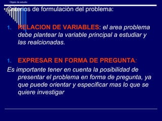 Objeto de estudio
Criterios de formulaciòn del problema:
1. RELACION DE VARIABLES: el area problema
debe plantear la variable principal a estudiar y
las realcionadas.
1. EXPRESAR EN FORMA DE PREGUNTA:
Es importante tener en cuenta la posibilidad de
presentar el problema en forma de pregunta, ya
que puede orientar y especificar mas lo que se
quiere investigar
 