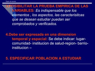 Objeto de estudio
3.POSIBILITAR LA PRUEBA EMPIRICA DE LAS
VARIABLES: Es indispensable que los
elementos , los aspectos, las caracterisitcas
que se desean estudiar puedan ser
comprobados y verificados.
4.Debe ser expresada en una dimension
temporal y espacial: Se debe indicar: lugar-
comunidad- institucion de salud-region- barrio-
institucion –
5. ESPECIFICAR POBLACION A ESTUDIAR
 