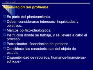 Objeto de estudio
Delimitaciòn del problema:
 Es parte del planteamiento.
 Deben considerarse intereses- inquietudes y
objetivos.
 Marcos politico-ideologicos.
 Institucion donde se trabaja, y se llevara a cabo el
proceso.
 Patrocinador- financiacion del proceso.
 Considerar las caracterisitcas del objeto de
estudio.
 Disponibilidad de recursos, humanos-financieros-
edilicios-
 