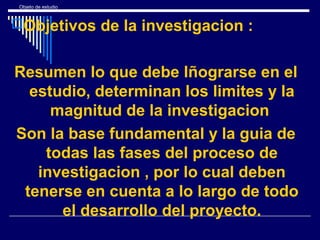 Objeto de estudio
Objetivos de la investigacion :
Resumen lo que debe lñograrse en el
estudio, determinan los limites y la
magnitud de la investigacion
Son la base fundamental y la guia de
todas las fases del proceso de
investigacion , por lo cual deben
tenerse en cuenta a lo largo de todo
el desarrollo del proyecto.
 