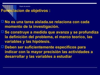 Objeto de estudio
Formulacion de objetivos :
 No es una tarea aislada.se relaciona con cada
momento de la investigaciòn.
 Se construye a medida que avanza y se profundiza
la definiciòn del problema, el marco teorico, las
variables y las hipòtesis.
 Deben ser suficientemente especificos para
indicar con la mayor precisiòn las actividades a
desarrollar y las variables a estudiar
 