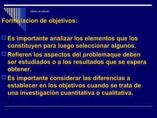 Objeto de estudio
Formulacion de objetivos:
 Es importante analizar los elementos que los
constituyen para luego seleccionar algunos.
 Refieren los aspectos del problemaque deben
ser estudiados o a los resultados que se espera
obtener.
 Es importante considerar las diferencias a
establecer en los objetivos cuando se trata de
una investigaciòn cuantitativa o cualitativa.
 