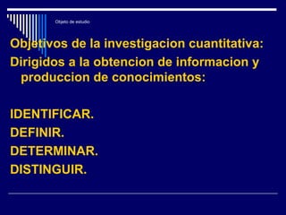 Objeto de estudio
Objetivos de la investigacion cuantitativa:
Dirigidos a la obtencion de informacion y
produccion de conocimientos:
IDENTIFICAR.
DEFINIR.
DETERMINAR.
DISTINGUIR.
 