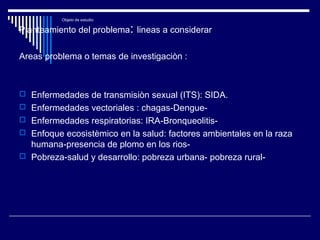 Objeto de estudio
Planteamiento del problema: lineas a considerar
Areas problema o temas de investigaciòn :
 Enfermedades de transmisiòn sexual (ITS): SIDA.
 Enfermedades vectoriales : chagas-Dengue-
 Enfermedades respiratorias: IRA-Bronqueolitis-
 Enfoque ecosistèmico en la salud: factores ambientales en la raza
humana-presencia de plomo en los rios-
 Pobreza-salud y desarrollo: pobreza urbana- pobreza rural-
 
