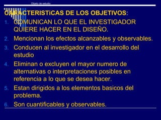 Objeto de estudio
CARACTERISTiCAS DE LOS OBJETIVOS:
1. COMUNICAN LO QUE EL INVESTIGADOR
QUIERE HACER EN EL DISEÑO.
2. Mencionan los efectos alcanzables y observables.
3. Conducen al investigador en el desarrollo del
estudio
4. Eliminan o excluyen el mayor numero de
alternativas o interpretaciones posibles en
referencia a lo que se desea hacer.
5. Estan dirigidos a los elementos basicos del
problema.
6. Son cuantificables y observables.
 