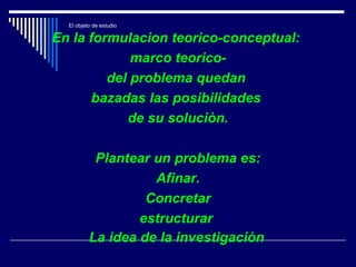 El objeto de estudio
En la formulacion teorico-conceptual:
marco teorico-
del problema quedan
bazadas las posibilidades
de su soluciòn.
Plantear un problema es:
Afinar.
Concretar
estructurar
La idea de la investigaciòn
 