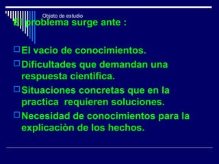 Objeto de estudio
El problema surge ante :
El vacio de conocimientos.
Dificultades que demandan una
respuesta cientifica.
Situaciones concretas que en la
practica requieren soluciones.
Necesidad de conocimientos para la
explicaciòn de los hechos.
 