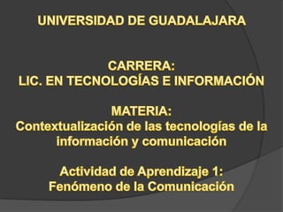 UNIVERSIDAD DE GUADALAJARA  CARRERA: LIC. EN TECNOLOGÍAS E INFORMACIÓN MATERIA: Contextualización de las tecnologías de la información y comunicación Actividad de Aprendizaje 1: Fenómeno de la Comunicación 