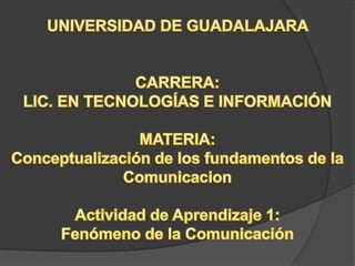 UNIVERSIDAD DE GUADALAJARA  CARRERA: LIC. EN TECNOLOGÍAS E INFORMACIÓN MATERIA: Conceptualización de los fundamentos de la Comunicacion Actividad de Aprendizaje 1: Fenómeno de la Comunicación 