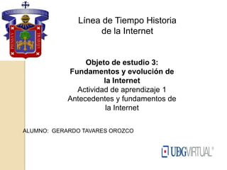 Línea de Tiempo Historia
                    de la Internet


                 Objeto de estudio 3:
            Fundamentos y evolución de
                      la Internet
              Actividad de aprendizaje 1
            Antecedentes y fundamentos de
                       la Internet

ALUMNO: GERARDO TAVARES OROZCO
 