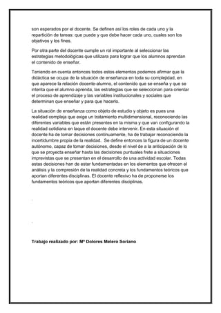 son esperados por el docente. Se definen así los roles de cada uno y la
repartición de tareas: que puede y que debe hacer cada uno, cuales son los
objetivos y los fines.

Por otra parte del docente cumple un rol importante al seleccionar las
estrategias metodológicas que utilizara para lograr que los alumnos aprendan
el contenido de enseñar.

Teniendo en cuenta entonces todos estos elementos podemos afirmar que la
didáctica se ocupa de la situación de enseñanza en toda su complejidad, en
que aparece la relación docente-alumno, el contenido que se enseña y que se
intenta que el alumno aprenda, las estrategias que se seleccionan para orientar
el proceso de aprendizaje y las variables institucionales y sociales que
determinan que enseñar y para que hacerlo.

La situación de enseñanza como objeto de estudio y objeto es pues una
realidad compleja que exige un tratamiento multidimensional, reconociendo las
diferentes variables que están presentes en la misma y que van configurando la
realidad cotidiana en laque el docente debe intervenir. En esta situación el
docente ha de tomar decisiones continuamente, ha de trabajar reconociendo la
incertidumbre propia de la realidad. Se define entonces la figura de un docente
autónomo, capaz de tomar decisiones, desde el nivel de a la anticipación de lo
que se proyecta enseñar hasta las decisiones puntuales frete a situaciones
imprevistas que se presentan en el desarrollo de una actividad escolar. Todas
estas decisiones han de estar fundamentadas en los elementos que ofrecen el
análisis y la compresión de la realidad concreta y los fundamentos teóricos que
aportan diferentes disciplinas. El docente reflexivo ha de proponerse los
fundamentos teóricos que aportan diferentes disciplinas.


.




.



Trabajo realizado por: Mª Dolores Melero Soriano
 