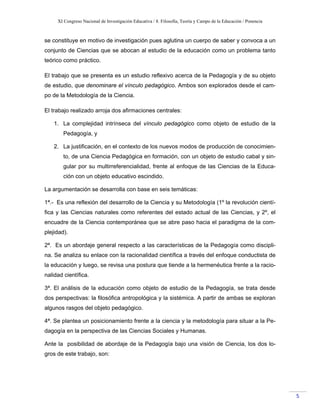 XI Congreso Nacional de Investigación Educativa / 8. Filosofía, Teoría y Campo de la Educación / Ponencia
 
5 
se constituye en motivo de investigación pues aglutina un cuerpo de saber y convoca a un
conjunto de Ciencias que se abocan al estudio de la educación como un problema tanto
teórico como práctico.
El trabajo que se presenta es un estudio reflexivo acerca de la Pedagogía y de su objeto
de estudio, que denominare el vínculo pedagógico. Ambos son explorados desde el cam-
po de la Metodología de la Ciencia.
El trabajo realizado arroja dos afirmaciones centrales:
1. La complejidad intrínseca del vínculo pedagógico como objeto de estudio de la
Pedagogía, y
2. La justificación, en el contexto de los nuevos modos de producción de conocimien-
to, de una Ciencia Pedagógica en formación, con un objeto de estudio cabal y sin-
gular por su multirreferencialidad, frente al enfoque de las Ciencias de la Educa-
ción con un objeto educativo escindido.
La argumentación se desarrolla con base en seis temáticas:
1ª.- Es una reflexión del desarrollo de la Ciencia y su Metodología (1º la revolución cientí-
fica y las Ciencias naturales como referentes del estado actual de las Ciencias, y 2º, el
encuadre de la Ciencia contemporánea que se abre paso hacia el paradigma de la com-
plejidad).
2ª. Es un abordaje general respecto a las características de la Pedagogía como discipli-
na. Se analiza su enlace con la racionalidad científica a través del enfoque conductista de
la educación y luego, se revisa una postura que tiende a la hermenéutica frente a la racio-
nalidad científica.
3ª. El análisis de la educación como objeto de estudio de la Pedagogía, se trata desde
dos perspectivas: la filosófica antropológica y la sistémica. A partir de ambas se exploran
algunos rasgos del objeto pedagógico.
4ª. Se plantea un posicionamiento frente a la ciencia y la metodología para situar a la Pe-
dagogía en la perspectiva de las Ciencias Sociales y Humanas.
Ante la posibilidad de abordaje de la Pedagogía bajo una visión de Ciencia, los dos lo-
gros de este trabajo, son:
 