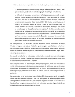 XI Congreso Nacional de Investigación Educativa / 8. Filosofía, Teoría y Campo de la Educación / Ponencia
 
6 
• La reflexión generada a partir de la pregunta ¿es la Pedagogía una Ciencia?, inte-
grando dos campos de estudio: la Pedagogía y la Metodología de la Ciencia;
• La definición de rasgos que caracterizan a la Pedagogía y provienen de la comple-
jidad del: vínculo pedagógico, su objeto de estudio. Estos rasgos son: 1) Difusivi-
dad por la dificultad de marcar contornos dado que existen múltiples campos de
conocimiento involucrados. Edgar Morin, (1990: 105) plantea como infructuoso el
esfuerzo por definir los objetos de estudio a partir de sus fronteras en lugar de
hacerlo con base en su núcleo o corazón. En el caso de la Pedagogía este núcleo
se constituye por el vínculo formativo entre sujetos. Y 2) Heterogeneidad, por la
multiplicidad de Ciencias que la atraviesan y nutren como campo de conocimiento
transdisciplinario, así como la diversidad de profesionales y agentes e instituciones
que la asumen como problema en estudio. Estos dos rasgos que forman parte de
la disciplina pedagógica, provienen de la propia naturaleza del objeto de estudio
que le atañe es decir: el fenómeno educativo.
La heterogeneidad y la difusividad juzgadas desde las formas tradicionales de hacer
Ciencia, se llegaron a considerar obstáculos epistemológicos que dificultaban su legitima-
ción como disciplinas científicas, sin embargo, en la actualidad presenciamos la coexis-
tencia de diferentes modos de producir conocimiento igualmente valorados, o por lo me-
nos, en proceso de serlo.
De acuerdo con ello, hoy se entiende que existen tantos modos de abordaje metodológico
como objetos de estudio y que ya no es necesario someterse a metodologías únicas para
la creación de conocimiento lícito y fidedigno
Lo que aquí se resalta, es la complejidad del objeto pedagógico, frente a la dificultad que
reviste el intentar atraparlo dentro del paradigma clásico de la Ciencia, cuya tendencia se
orienta hacia la simplificación. La reflexión gira en torno a la posibilidad de una Ciencia
Pedagógica cuya plataforma es un objeto de estudio particular por su abigarramiento y
polisemia.
Lo que se logra es dar contenido a la complejidad. Ello tiene que ver con la concepción
misma que se posee de lo científico y, que a su vez proviene de la transformación históri-
ca de grandes marcos conceptuales generados a lo largo del desarrollo de la Ciencia, que
han dado lugar a regiones de conocimiento más legitimadas que otras dependiendo de los
códigos de admisión exigidas en cada paradigma.
 