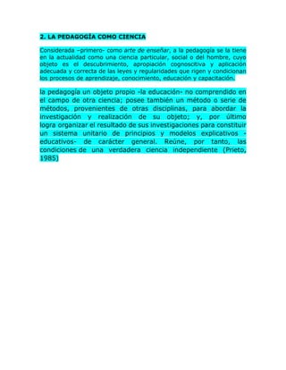 2. LA PEDAGOGÍA COMO CIENCIA
Considerada –primero- como arte de enseñar, a la pedagogía se la tiene
en la actualidad como una ciencia particular, social o del hombre, cuyo
objeto es el descubrimiento, apropiación cognoscitiva y aplicación
adecuada y correcta de las leyes y regularidades que rigen y condicionan
los procesos de aprendizaje, conocimiento, educación y capacitación.
la pedagogía un objeto propio -la educación- no comprendido en
el campo de otra ciencia; posee también un método o serie de
métodos, provenientes de otras disciplinas, para abordar la
investigación y realización de su objeto; y, por último
logra organizar el resultado de sus investigaciones para constituir
un sistema unitario de principios y modelos explicativos -
educativos- de carácter general. Reúne, por tanto, las
condiciones de una verdadera ciencia independiente (Prieto,
1985)
 