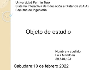 Objeto de estudio
Universidad Fermín Toro
Sistema Interactiva de Educación a Distancia (SAIA)
Facultad de Ingeniería
Nombre y apellido:
Luis Mendoza
29.540,123
Cabudare 10 de febrero 2022
 