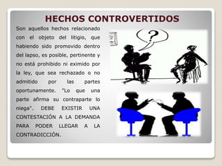 HECHOS CONTROVERTIDOS
Son aquellos hechos relacionado
con el objeto del litigio, que
habiendo sido promovido dentro
del lapso, es posible, pertinente y
no está prohibido ni eximido por
la ley, que sea rechazado o no
admitido por las partes
oportunamente. "Lo que una
parte afirma su contraparte lo
niega". DEBE EXISTIR UNA
CONTESTACIÓN A LA DEMANDA
PARA PODER LLEGAR A LA
CONTRADICCIÓN.
 