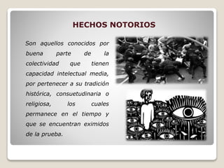 HECHOS NOTORIOS
Son aquellos conocidos por
buena parte de la
colectividad que tienen
capacidad intelectual media,
por pertenecer a su tradición
histórica, consuetudinaria o
religiosa, los cuales
permanece en el tiempo y
que se encuentran eximidos
de la prueba.
 