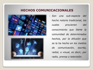HECHOS COMUNICACIONALES
 Son una sub-especie del
hecho notorio tradicional, los
cuales provienen del
conocimiento que tiene la
comunidad de determinados
hechos, por la difusión que
se la ha hecho en los medios
de comunicación, escrita,
radial, o visual, es decir, por
radio, prensa o televisión.
 