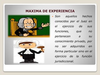 MAXIMA DE EXPERIENCIA
 Son aquellos hechos
conocidos por el Juez en
el ejercicio de sus
funciones, que no
pertenecen a su
conocimiento privado, por
no ser adquiridos en
forma particular sino en el
ejercicio de la función
jurisdiccional.
 