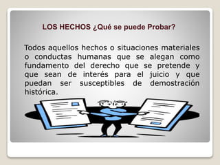 LOS HECHOS ¿Qué se puede Probar?
Todos aquellos hechos o situaciones materiales
o conductas humanas que se alegan como
fundamento del derecho que se pretende y
que sean de interés para el juicio y que
puedan ser susceptibles de demostración
histórica.
 