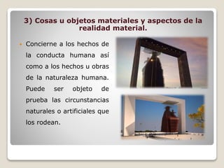 3) Cosas u objetos materiales y aspectos de la
realidad material.
 Concierne a los hechos de
la conducta humana así
como a los hechos u obras
de la naturaleza humana.
Puede ser objeto de
prueba las circunstancias
naturales o artificiales que
los rodean.
 