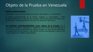 Objeto de la Prueba en Venezuela
Hechos controvertidos:
Carnelutti, “son controvertidos los hechos afirmados y no admitidos”.
El hecho controvertido es el hecho negado o contradicho. Sólo
excepcionalmente el silencio de la parte acerca del hecho afirmado por
la contraria, es equiparado por la Ley a la negación del hecho.
Los HECHOS CONTROVERTIDOS como objeto de la Prueba: Es el
conjunto de hechos materiales o psíquicos, que sirven de presupuesto a
las normas jurídicas aplicables en cada proceso, en vista de las peticiones
o excepciones de las partes o del efecto jurídico perseguido y que la Ley
exige probar por medios autorizados.
 