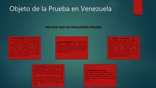 Objeto de la Prueba en Venezuela
HECHOS QUE NO REQUIEREN PRUEBA
a) Hechos admitidos: Aunque los hechos
hayan sido afirmados o articulados en
la demanda, ellos no forman parte de
lo que hay que probar, si han sido
admitidos por la contraparte. Se dice
que el hecho admitido y por tanto
excluido de lo que hay que probar,
cuando la parte reconoce en forma
expresa o tácita la existencia del hecho
afirmado por el adversario.
c) Hechos presumidos por la
Ley: Tampoco son objeto de prueba los
hechos presumidos por la Ley. 1394 CC “ Las
presunciones son consecuencias que la Ley o
el Juez sacan de un hecho conocido para
establecer uno desconocido”. Toda
presunción está constituida por tres
elementos necesarios: El hecho conocido; el
hecho presumido o desconocido y el nexo
causalidad entre el hecho conocido y el hecho
presumido. 1397-1398-1399 CC
b) Hechos Negativos: Es en realidad un
hecho frustrado, es decir un
acontecimiento de la vida social que tuvo
expectativa de producirse pero que fue
sustituido en la realidad, por un hecho
distinto y contrario.
d) Hechos Notorios: “Existe notoriedad fuera
del proceso, cuando los hechos son tan
generalizadamente percibidos o son
divulgados sin refutación con generalidad tal,
que un hombre razonable y con experiencia
de la vida
puede declararse tan convencido de ellos
como el Juez en el proceso con base en la
práctica de prueba” (506 CPC in fine) …… Los
hechos notorios no son objeto de
prueba.
e) Máximas de Experiencias:
Son reglas generales extraídas de la
experiencia que permiten visualizar la
realidad en un momento dado en la vida
social. Cuando son del conocimiento
común.
 