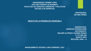 UNIVERSIDAD FERMIN TORO
VICE RECTORADO ACADEMICO
FACULTAD DE CIENCIAS JURIDICAS Y POLITICAS
ESCUELA DE DERECHO
PROFESORA:
KEYDIS PEREZ
OBJETO DE LA PRUEBA EN VENEZUELA
ASIGNATURA:
DERECHO PROBATORIO
ESTUDIANTE:
WILHER ALFREDO GUDIÑO PENZO
C.I:27.808.349
QUINTO AÑO
SECCION: SAIA – A
BARQUISIMETO ESTADO LARA FEBRERO, 2021
 