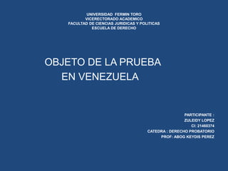 UNIVERSIDAD FERMIN TORO
VICERECTORADO ACADEMICO
FACULTAD DE CIENCIAS JURIDICAS Y POLITICAS
ESCUELA DE DERECHO
OBJETO DE LA PRUEBA
EN VENEZUELA
PARTICIPANTE :
ZULEIDY LOPEZ
CI: 21460374
CATEDRA : DERECHO PROBATORIO
PROF: ABOG KEYDIS PEREZ
 