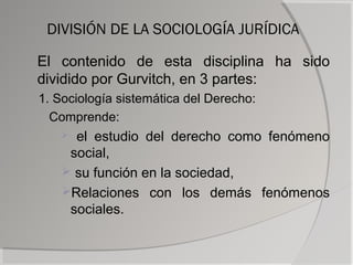 DIVISIÓN DE LA SOCIOLOGÍA JURÍDICA

El contenido de esta disciplina ha sido
dividido por Gurvitch, en 3 partes:
1. Sociología sistemática del Derecho:
  Comprende:
     el estudio del derecho como fenómeno
     social,
     su función en la sociedad,
    Relaciones con los demás fenómenos
     sociales.
 