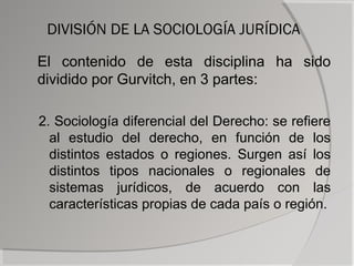 DIVISIÓN DE LA SOCIOLOGÍA JURÍDICA

El contenido de esta disciplina ha sido
dividido por Gurvitch, en 3 partes:

2. Sociología diferencial del Derecho: se refiere
  al estudio del derecho, en función de los
  distintos estados o regiones. Surgen así los
  distintos tipos nacionales o regionales de
  sistemas jurídicos, de acuerdo con las
  características propias de cada país o región.
 