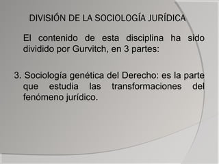 DIVISIÓN DE LA SOCIOLOGÍA JURÍDICA

  El contenido de esta disciplina ha sido
  dividido por Gurvitch, en 3 partes:

3. Sociología genética del Derecho: es la parte
   que estudia las transformaciones del
   fenómeno jurídico.
 