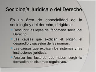 Sociología Jurídica o del Derecho
 Es un área de especialidad de la
 sociología y del derecho, dirigida a:
 Descubrir las leyes del fenómeno social del
  Derecho;
 Las causas que explican el origen, el
  desarrollo y sucesión de las normas;
 Las causas que explican los sistemas y las
  instituciones jurídicas.
 Analiza los factores que hacen surgir la
  formación de sistemas regulativos.
 