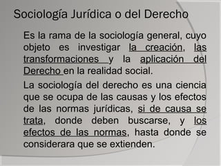 Sociología Jurídica o del Derecho
 Es la rama de la sociología general, cuyo
 objeto es investigar la creación, las
 transformaciones y la aplicación del
 Derecho en la realidad social.
 La sociología del derecho es una ciencia
 que se ocupa de las causas y los efectos
 de las normas jurídicas, si de causa se
 trata, donde deben buscarse, y los
 efectos de las normas, hasta donde se
 considerara que se extienden.
 
