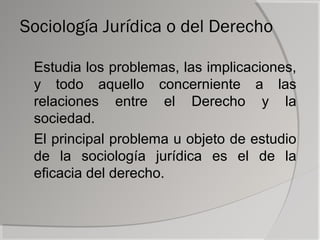 Sociología Jurídica o del Derecho

 Estudia los problemas, las implicaciones,
 y todo aquello concerniente a las
 relaciones entre el Derecho y la
 sociedad.
 El principal problema u objeto de estudio
 de la sociología jurídica es el de la
 eficacia del derecho.
 