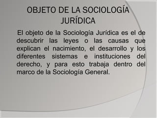 OBJETO DE LA SOCIOLOGÍA
          JURÍDICA
El objeto de la Sociología Jurídica es el de
descubrir las leyes o las causas que
explican el nacimiento, el desarrollo y los
diferentes sistemas e instituciones del
derecho, y para esto trabaja dentro del
marco de la Sociología General.
 