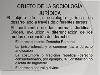 OBJETO DE LA SOCIOLOGÍA
            JURÍDICA
El   objeto de la sociología jurídica es
   desarrollado a través de diferentes tareas:
1. El nacimiento de las normas Jurídicas:
   Origen, evolución y diferenciación de los
   modos de creación del derecho:
  El derecho escrito: Derecho Romano
  La jurisprudencia y el common law o derecho
   anglosajón
  La costumbre o tradición repetida (derecho
   consuetudinario, por ejemplo, la Constitución no
   escrita de Inglaterra).
  El derecho natural o divino.
 