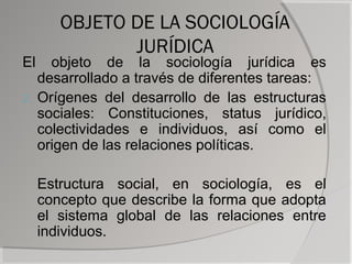 OBJETO DE LA SOCIOLOGÍA
               JURÍDICA
El   objeto de la sociología jurídica es
   desarrollado a través de diferentes tareas:
2. Orígenes del desarrollo de las estructuras
   sociales: Constituciones, status jurídico,
   colectividades e individuos, así como el
   origen de las relaciones políticas.

     Estructura social, en sociología, es el
     concepto que describe la forma que adopta
     el sistema global de las relaciones entre
     individuos.
 